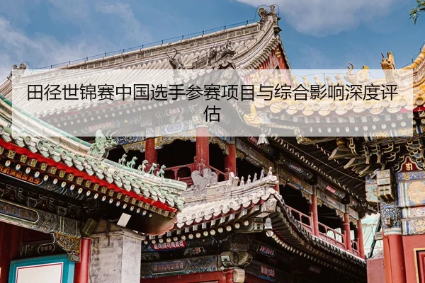 田径世锦赛中国选手参赛项目与综合影响深度评估